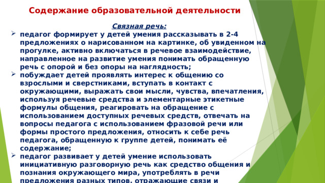 Содержание образовательной деятельности Связная речь: педагог формирует у детей умения рассказывать в 2-4 предложениях о нарисованном на картинке, об увиденном на прогулке, активно включаться в речевое взаимодействие, направленное на развитие умения понимать обращенную речь с опорой и без опоры на наглядность; побуждает детей проявлять интерес к общению со взрослыми и сверстниками, вступать в контакт с окружающими, выражать свои мысли, чувства, впечатления, используя речевые средства и элементарные этикетные формулы общения, реагировать на обращение с использованием доступных речевых средств, отвечать на вопросы педагога с использованием фразовой речи или формы простого предложения, относить к себе речь педагога, обращенную к группе детей, понимать её содержание; педагог развивает у детей умение использовать инициативную разговорную речь как средство общения и познания окружающего мира, употреблять в речи предложения разных типов, отражающие связи и зависимости объектов. 