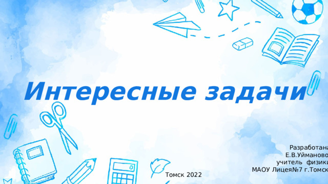 Интересные задачи Разработана:  Е.В.Уймановой учитель физики МАОУ Лицея№7 г.Томска Томск 2022 