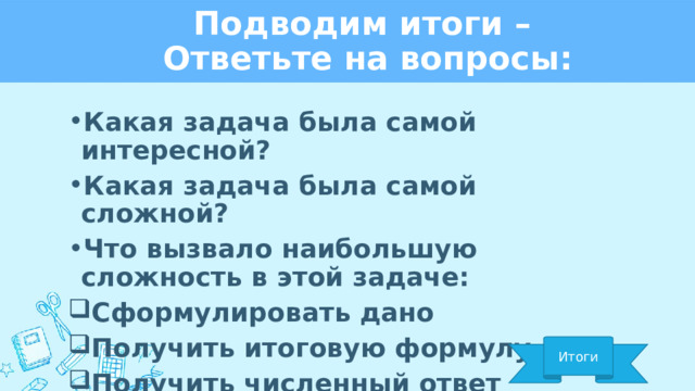 Подводим итоги –  Ответьте на вопросы: Какая задача была самой интересной? Какая задача была самой сложной? Что вызвало наибольшую сложность в этой задаче: Сформулировать дано Получить итоговую формулу Получить численный ответ Итоги 