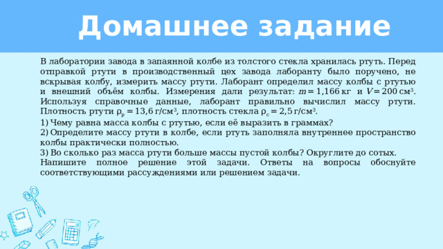 Домашнее задание В лаборатории завода в запаянной колбе из толстого стекла хранилась ртуть. Перед отправкой ртути в производственный цех завода лаборанту было поручено, не вскрывая колбу, измерить массу ртути. Лаборант определил массу колбы с ртутью и внешний объём колбы. Измерения дали результат:  m  = 1,166 кг и  V  = 200 см 3 . Используя справочные данные, лаборант правильно вычислил массу ртути. Плотность ртути ρ р  = 13,6 г/см 3 , плотность стекла ρ с  = 2,5 г/см 3 . 1) Чему равна масса колбы с ртутью, если её выразить в граммах? 2) Определите массу ртути в колбе, если ртуть заполняла внутреннее пространство колбы практически полностью. 3) Во сколько раз масса ртути больше массы пустой колбы? Округлите до сотых. Напишите полное решение этой задачи. Ответы на вопросы обоснуйте соответствующими рассуждениями или решением задачи. 