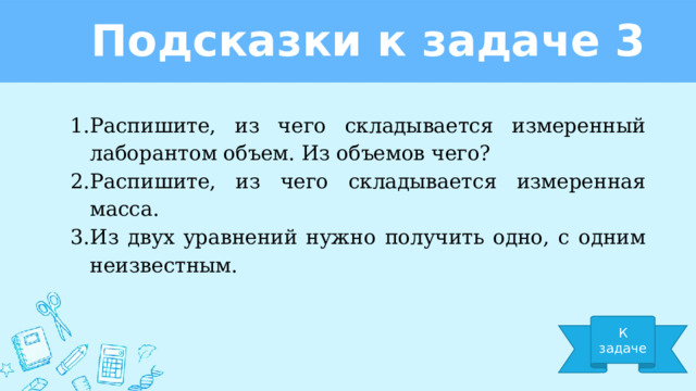 Подсказки к задаче 3 Распишите, из чего складывается измеренный лаборантом объем. Из объемов чего? Распишите, из чего складывается измеренная масса. Из двух уравнений нужно получить одно, с одним неизвестным. К задаче 