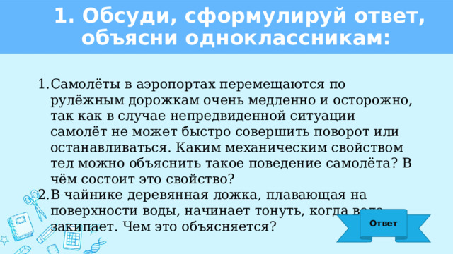 1. Обсуди, сформулируй ответ, объясни одноклассникам: Самолёты в аэропортах перемещаются по рулёжным дорожкам очень медленно и осторожно, так как в случае непредвиденной ситуации самолёт не может быстро совершить поворот или останавливаться. Каким механическим свойством тел можно объяснить такое поведение самолёта? В чём состоит это свойство? В чайнике деревянная ложка, плавающая на поверхности воды, начинает тонуть, когда вода закипает. Чем это объясняется? Ответ 