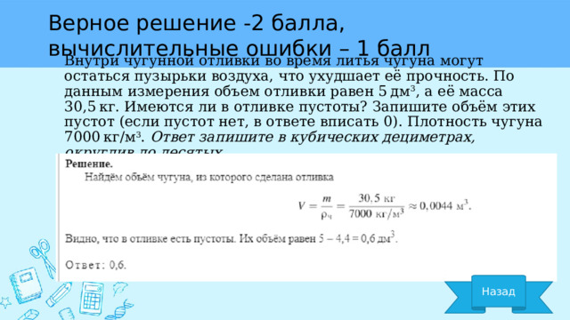 Верное решение -2 балла, вычислительные ошибки – 1 балл Внутри чугунной отливки во время литья чугуна могут остаться пузырьки воздуха, что ухудшает её прочность. По данным измерения объем отливки равен 5 дм 3 , а её масса 30,5 кг. Имеются ли в отливке пустоты? Запишите объём этих пустот (если пустот нет, в ответе вписать 0). Плотность чугуна 7000 кг/м 3 .  Ответ запишите в кубических дециметрах, округлив до десятых. Назад 