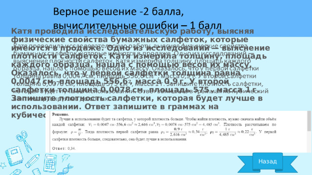 Катя проводила исследовательскую работу, выясняя физические свойства бумажных салфеток, которые имеются в продаже. Одно из исследований — выяснение плотности салфеток. Катя измерила толщину, площадь каждого образца, нашла с помощью весов их массу. Оказалось, что у первой салфетки толщина равна 0,0047 см, площадь 556,6 , масса 0,9 г. У второй салфетки толщина 0,0078 см, площадь 575 , масса 1 г. Запишите плотность салфетки, которая будет лучше в использовании. Ответ запишите в граммах на кубический сантиметр, округлив до сотых.   Назад 