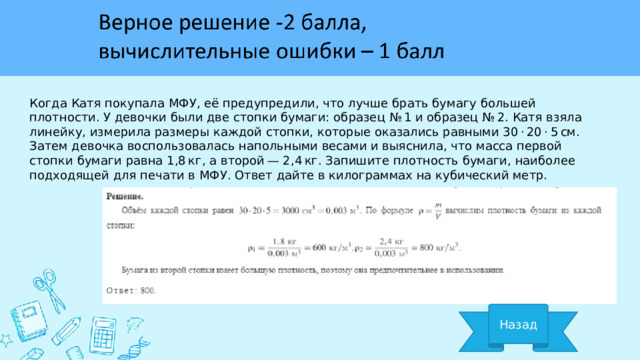 Когда Катя покупала МФУ, её предупредили, что лучше брать бумагу большей плотности. У девочки были две стопки бумаги: образец № 1 и образец № 2. Катя взяла линейку, измерила размеры каждой стопки, которые оказались равными 30 · 20 · 5 см. Затем девочка воспользовалась напольными весами и выяснила, что масса первой стопки бумаги равна 1,8 кг, а второй — 2,4 кг. Запишите плотность бумаги, наиболее подходящей для печати в МФУ. Ответ дайте в килограммах на кубический метр. Назад 