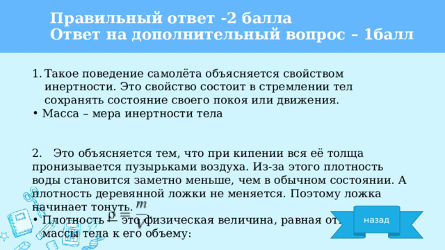 Правильный ответ -2 балла  Ответ на дополнительный вопрос – 1балл Такое поведение самолёта объясняется свойством инертности. Это свойство состоит в стремлении тел сохранять состояние своего покоя или движения. Масса – мера инертности тела 2. Это объясняется тем, что при кипении вся её толща пронизывается пузырьками воздуха. Из-за этого плотность воды становится заметно меньше, чем в обычном состоянии. А плотность деревянной ложки не меняется. Поэтому ложка начинает тонуть. Плотность — это физическая величина, равная отношению массы тела к его объему: назад 