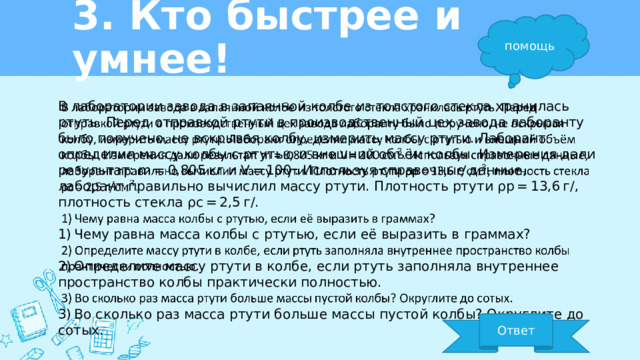 3. Кто быстрее и умнее! помощь В лаборатории завода в запаянной колбе из толстого стекла хранилась ртуть. Перед отправкой ртути в производственный цех завода лаборанту было поручено, не вскрывая колбу, измерить массу ртути. Лаборант определил массу колбы с ртутью и внешний объём колбы. Измерения дали результат: m = 0,805 кг и V = 100 . Используя справочные данные, лаборант правильно вычислил массу ртути. Плотность ртути ρр = 13,6 г/, плотность стекла ρс = 2,5 г/.   1) Чему равна масса колбы с ртутью, если её выразить в граммах? 2) Определите массу ртути в колбе, если ртуть заполняла внутреннее пространство колбы практически полностью. 3) Во сколько раз масса ртути больше массы пустой колбы? Округлите до сотых. Ответ 