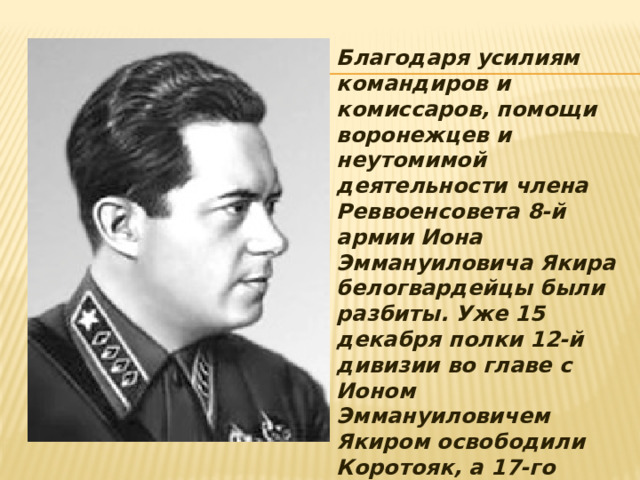 Благодаря усилиям командиров и комиссаров, помощи воронежцев и неутомимой деятельности члена Реввоенсовета 8-й армии Иона Эммануиловича Якира белогвардейцы были разбиты. Уже 15 декабря полки 12-й дивизии во главе с Ионом Эммануиловичем Якиром освободили Коротояк, а 17-го Лиски. За храбрость и умелое руководство армией в боях за Лиски, Иона Эммануилович Якир был награждён орденом Красного Знамени. 