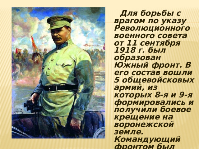  Для борьбы с врагом по указу Революционного военного совета от 11 сентября 1918 г. был образован Южный фронт. В его состав вошли 5 общевойсковых армий, из которых 8-я и 9-я формировались и получили боевое крещение на воронежской земле. Командующий фронтом был назначен Михаил Васильевич Фрунзе. 