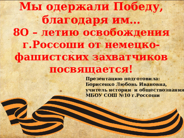    Мы одержали Победу, благодаря им…  8О – летию освобождения г.Россоши от немецко-фашистских захватчиков посвящается! Презентацию подготовила: Борисенко Любовь Ивановна, учитель истории и обществознания МБОУ СОШ №10 г.Россоши 
