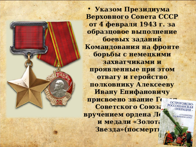 Указом Президиума Верховного Совета СССР от 4 февраля 1943 г. за образцовое выполнение боевых заданий Командования на фронте борьбы с немецкими захватчиками и проявленные при этом отвагу и геройство полковнику Алексееву Ивану Епифановичу присвоено звание Героя Советского Союза с вручением ордена Ленина и медали «Золотая Звезда»(посмертно) 