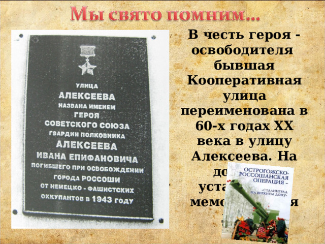 В честь героя - освободителя бывшая Кооперативная улица переименована в 60-х годах XX века в улицу Алексеева. На доме №1 установлена мемориальная доска. 
