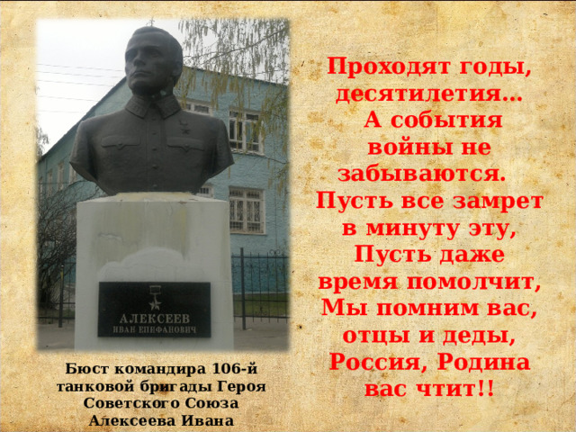 Проходят годы, десятилетия…  А события войны не забываются. Пусть все замрет в минуту эту,  Пусть даже время помолчит,  Мы помним вас, отцы и деды,  Россия, Родина вас чтит!! Бюст командира 106-й танковой бригады Героя Советского Союза Алексеева Ивана Епифановича на аллее Героев. 