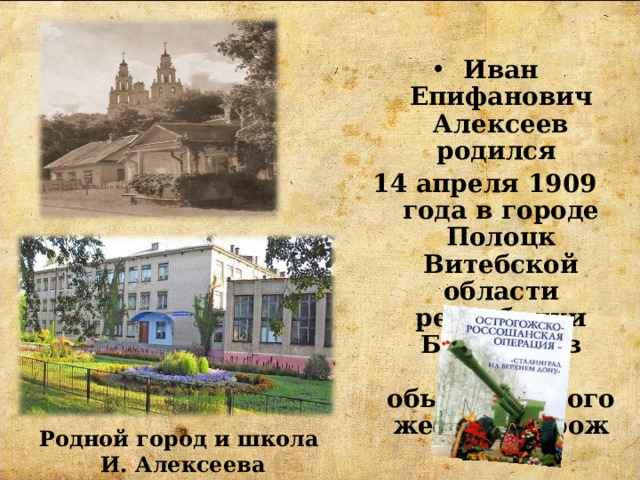 Иван Епифанович Алексеев родился 14 апреля 1909 года в городе Полоцк Витебской области республики Беларусь в семье обыкновенного железнодорожника. Родной город и школа  И. Алексеева 