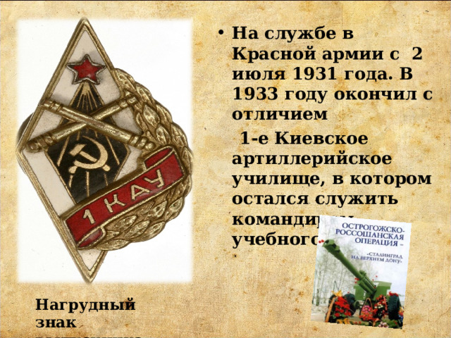 На службе в Красной армии с 2 июля 1931 года. В 1933 году окончил с отличием  1-е Киевское артиллерийское училище, в котором остался служить командиром учебного взвода. Нагрудный знак выпускника 1КАУ 