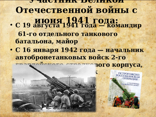 Участник Великой Отечественной войны с июня 1941 года:   С 19 августа 1941 года — командир  61-го отдельного танкового батальона, майор С 16 января 1942 года — начальник автобронетанковых войск 2-го гвардейского стрелкового корпуса, гвардии подполковник 