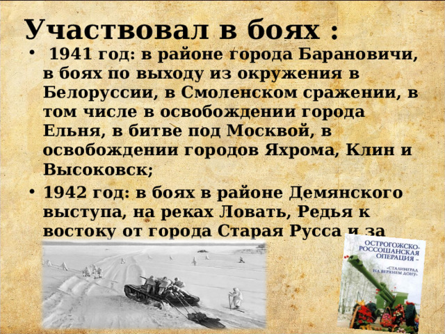 Участвовал в боях :  1941 год: в районе города Барановичи, в боях по выходу из окружения в Белоруссии, в Смоленском сражении, в том числе в освобождении города Ельня, в битве под Москвой, в освобождении городов Яхрома, Клин и Высоковск; 1942 год: в боях в районе Демянского выступа, на реках Ловать, Редья к востоку от города Старая Русса и за город Холм.  