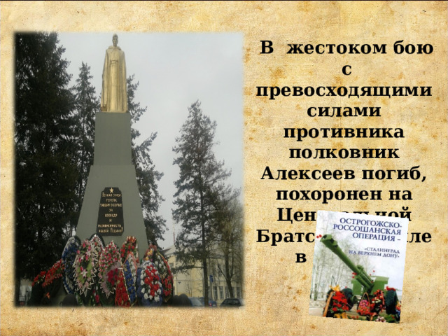  В жестоком бою с превосходящими силами противника полковник Алексеев погиб, похоронен на Центральной Братской могиле в городе. 