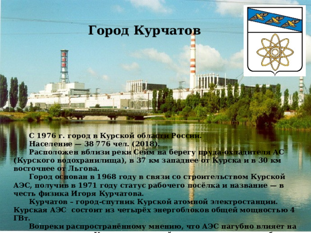 Город Курчатов    С 1976 г. город в Курской области России.  Население — 38 776 чел. (2018).  Расположен вблизи реки Сейм на берегу пруда-охладителя АС (Курского водохранилища), в 37 км западнее от Курска и в 30 км восточнее от Льгова.   Город основан в 1968 году в связи со строительством Курской АЭС, получив в 1971 году статус рабочего посёлка и название — в честь физика Игоря Курчатова.  Курчатов – город-спутник Курской атомной электростанции. Курская АЭС состоит из четырёх энергоблоков общей мощностью 4 ГВт.  Вопреки распространённому мнению, что АЭС пагубно влияет на экологию, природа Курчатовского района прекрасна и разнообразна. Сейчас вы сами всё увидите! 