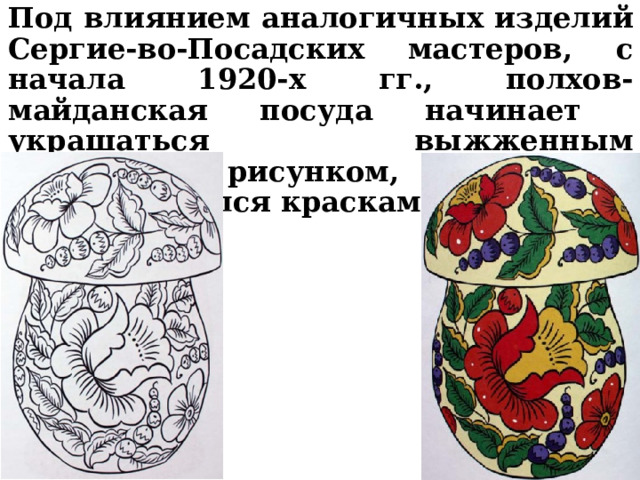 Под влиянием аналогичных изделий Сергие-во-Посадских мастеров, с начала 1920-х гг., полхов-майданская посуда начинает украшаться выжженным контурным рисунком, который раскрашивался красками.   