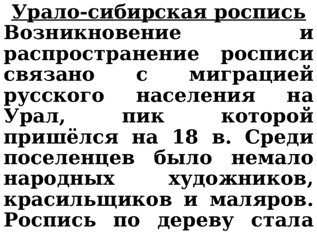 Урало-сибирская роспись Возникновение и распространение росписи связано с миграцией русского населения на Урал, пик которой пришёлся на 18 в. Среди поселенцев было немало народных художников, красильщиков и маляров. Роспись по дереву стала ремеслом сельских районов Урала и была сосредоточена в наиболее крупных посёлках.    