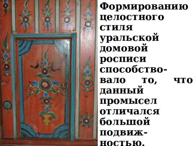 Формированию целостного стиля уральской домовой росписи способство-вало то, что данный промысел отличался большой подвиж-ностью. Профессиональные крестьяне-художни-ки переезжали из волости в волость, расписывая избы.   