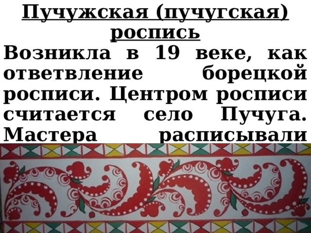 Пучужская (пучугская) роспись Возникла в 19 веке, как ответвление борецкой росписи. Центром росписи считается село Пучуга. Мастера расписывали предметы домашней утвари, в том числе прялки. 