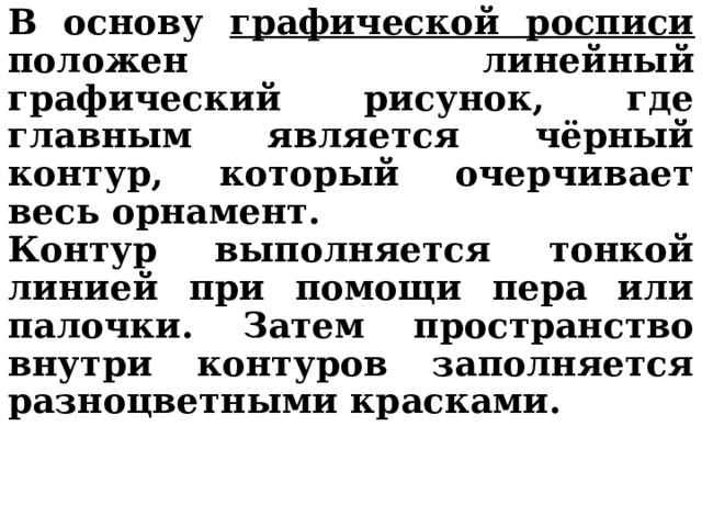 В основу графической росписи положен линейный графический рисунок, где главным является чёрный контур, который очерчивает весь орнамент. Контур выполняется тонкой линией при помощи пера или палочки. Затем пространство внутри контуров заполняется разноцветными красками. 