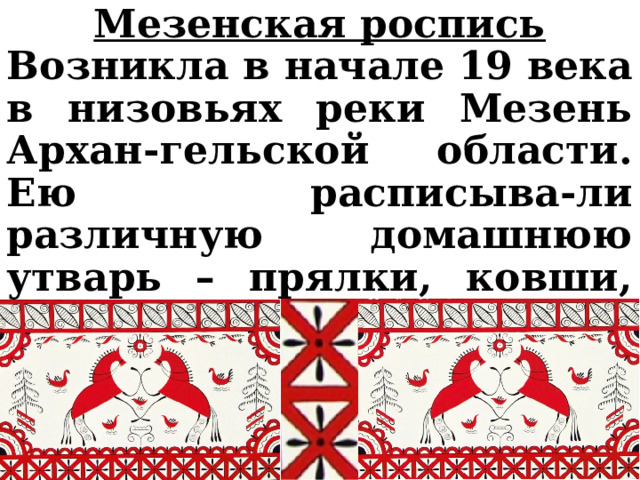 Мезенская роспись Возникла в начале 19 века в низовьях реки Мезень Архан-гельской области. Ею расписыва-ли различную домашнюю утварь – прялки, ковши, короба, сундуки, шкатулки и др. 