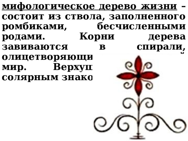 мифологическое дерево жизни – состоит из ствола, заполненного ромбиками, бесчисленными родами. Корни дерева завиваются в спирали, олицетворяющие подземный мир. Верхушка увенчана солярным знаком. 