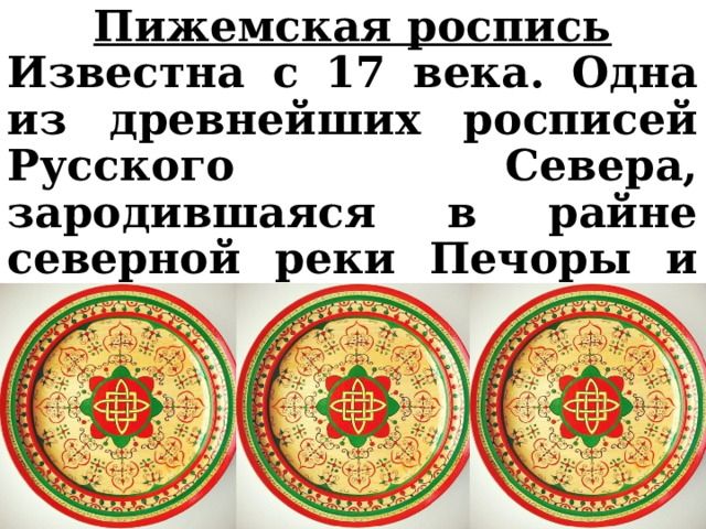 Пижемская роспись Известна с 17 века. Одна из древнейших росписей Русского Севера, зародившаяся в райне северной реки Печоры и ее притоков Цильмы и Пижмы. 