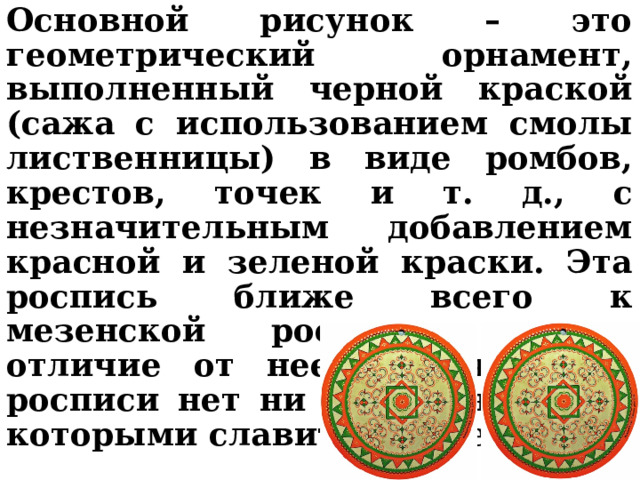 Основной рисунок – это геометрический орнамент, выполненный черной краской (сажа с использованием смолы лиственницы) в виде ромбов, крестов, точек и т. д., с незначительным добавлением красной и зеленой краски. Эта роспись ближе всего к мезенской росписи, но в отличие от нее в пижемской росписи нет ни коней, ни птиц, которыми славится Мезень.  