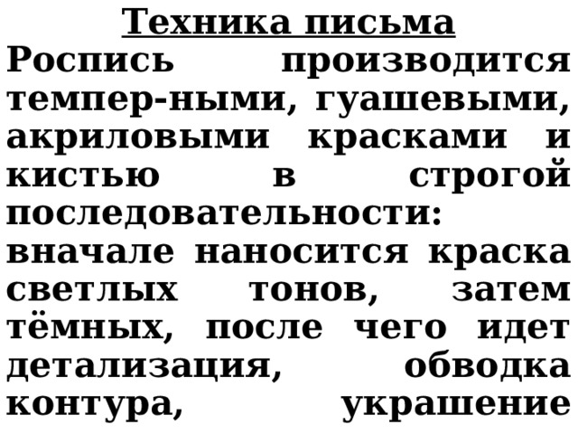 Техника письма Роспись производится темпер-ными, гуашевыми, акриловыми красками и кистью в строгой последовательности: вначале наносится краска светлых тонов, затем тёмных, после чего идет детализация, обводка контура, украшение точками, штрихами и др. чёрным цветом. 