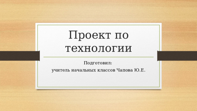Проект по технологии Подготовил: учитель начальных классов Чапова Ю.Е. 