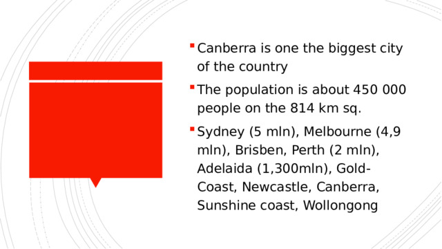 Canberra is one the biggest city of the country The population is about 450 000 people on the 814 km sq. Sydney (5 mln), Melbourne (4,9 mln), Brisben, Perth (2 mln), Adelaida (1,300mln), Gold-Coast, Newcastle, Canberra, Sunshine coast, Wollongong 