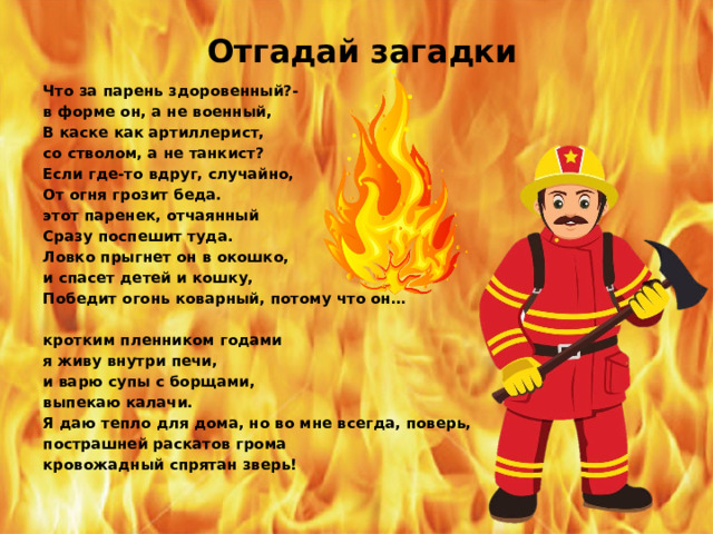 Отгадай загадки Что за парень здоровенный?- в форме он, а не военный, В каске как артиллерист, со стволом, а не танкист? Если где-то вдруг, случайно, От огня грозит беда. этот паренек, отчаянный Сразу поспешит туда. Ловко прыгнет он в окошко, и спасет детей и кошку, Победит огонь коварный, потому что он…  кротким пленником годами я живу внутри печи, и варю супы с борщами, выпекаю калачи. Я даю тепло для дома, но во мне всегда, поверь, пострашней раскатов грома кровожадный спрятан зверь! 