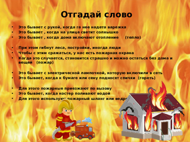 Отгадай слово Это бывает с рукой, когда га нее надета варежка Это бывает , когда на улице светит солнышко Это бывает , когда дома включают отопление (тепло)  При этом гибнут леса, постройки, иногда люди Чтобы с этим сражаться, у нас есть пожарная охрана Когда это случается, становится страшно и можно остаться без дома и вещей (пожар)  Это бывает с электрической лампочкой, которую включили в сеть Это бывает, когда к бумаге или сену подносят спички (гореть)  Для этого пожарные приезжают по вызову Это бывает, когда костер поливают водой Для этого используют пожарный шланг или ведро с водой (тушить)  