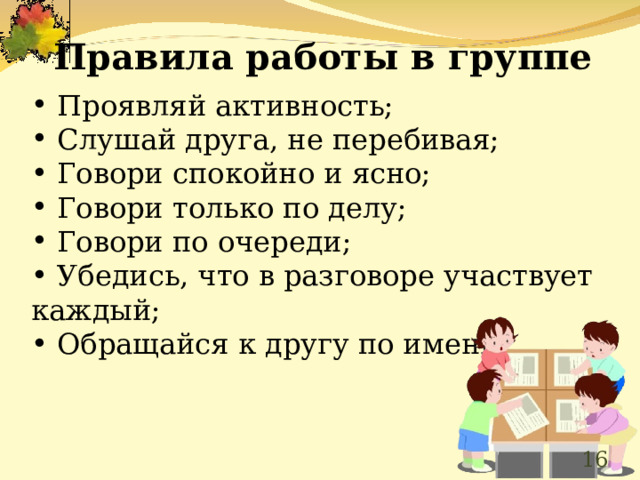 Правила работы в группе   Проявляй активность;  Слушай друга, не перебивая;  Говори спокойно и ясно;  Говори только по делу;  Говори по очереди;  Убедись, что в разговоре участвует каждый;  Обращайся к другу по имени.  