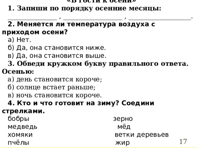 « В гости к осени » 1. Запиши по порядку осенние месяцы: _______________ , __________________ , ___________________. 2. Меняется ли температура воздуха с приходом осени? а) Нет. б) Да, она становится ниже. в) Да, она становится выше. 3. Обведи кружком букву правильного ответа. Осенью: а) день становится короче; б) солнце встает раньше; в) ночь становится короче. 4. Кто и что готовит на зиму? Соедини стрелками. бобры зерно медведь мёд хомяки ветки деревьев пчёлы жир  