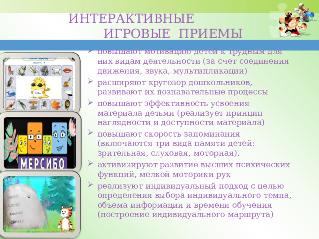 ИНТЕРАКТИВНЫЕ  ИГРОВЫЕ ПРИЕМЫ   повышают мотивацию детей к трудным для них видам деятельности (за счет соединения движения, звука, мультипликации) расширяют кругозор дошкольников, развивают их познавательные процессы повышают эффективность усвоения материала детьми (реализует принцип наглядности и доступности материала) повышают скорость запоминания (включаются три вида памяти детей: зрительная, слуховая, моторная). активизируют развитие высших психических функций, мелкой моторики рук реализуют индивидуальный подход с целью определения выбора индивидуального темпа, объема информации и времени обучения (построение индивидуального маршрута) 