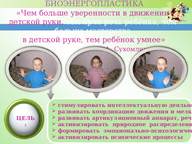  БИОЭНЕРГОПЛАСТИКА  «Чем больше уверенности в движении детской руки, тем ярче речь ребёнка, чем больше мастерства  в детской руке, тем ребёнок умнее»       В.А. Сухомлинский              стимулировать интеллектуальную деяльность детей развивать координацию движения и мелкую моторику развивать артикуляционный аппарат, речевое дыхание активизировать природное распределение энергии формировать эмоционально-психологический баланс активизировать психические процессы  ЦЕЛЬ: 