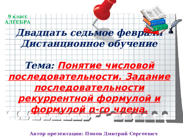 9 класс  АЛГЕБРА Двадцать седьмое февраля  Дистанционное обучение   Тема: Понятие числовой последовательности. Задание последовательности рекуррентной формулой и формулой n-го члена. Автор презентации: Попов Дмитрий Сергеевич 