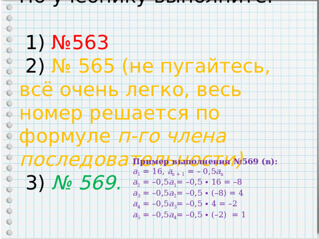 По учебнику выполните:   1) №563  2) № 565 (не пугайтесь, всё очень легко, весь номер решается по формуле п-го члена последовательности)  3) № 569. Пример выполнения №569 (в):  а 1 = 16, а n + 1 = – 0,5 а n  а 2 = –0,5 а 1 = –0,5 ∙ 16 = –8  а 3 = –0,5 а 2 = –0,5 ∙ (–8) = 4  а 4 = –0,5 а 3 = –0,5 ∙ 4 = –2  а 5 = –0,5 а 4 = –0,5 ∙ (–2) = 1 