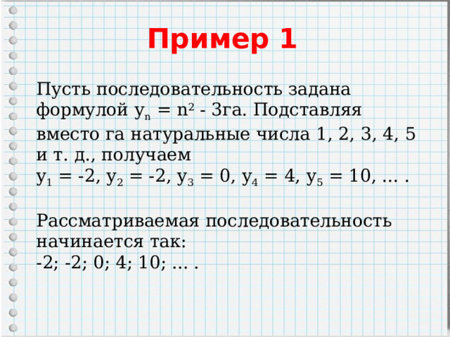 Пример 1   Пусть последовательность задана формулой у n  = n 2  - 3га. Подставляя вместо га натуральные числа 1, 2, 3, 4, 5 и т. д., получаем y 1  = -2, у 2  = -2, у 3  = 0, у 4  = 4, у 5  = 10, ... . Рассматриваемая последовательность начинается так: -2; -2; 0; 4; 10; ... . 