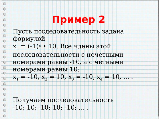 Пример 2 Пусть последовательность задана формулой  х n  = (-1) n  • 10. Все члены этой последовательности с нечетными номерами равны -10, а с четными номерами равны 10: х 1  = -10, х 2  = 10, х 3  = -10, х 4  = 10, ... . Получаем последовательность -10; 10; -10; 10; -10; ... . 