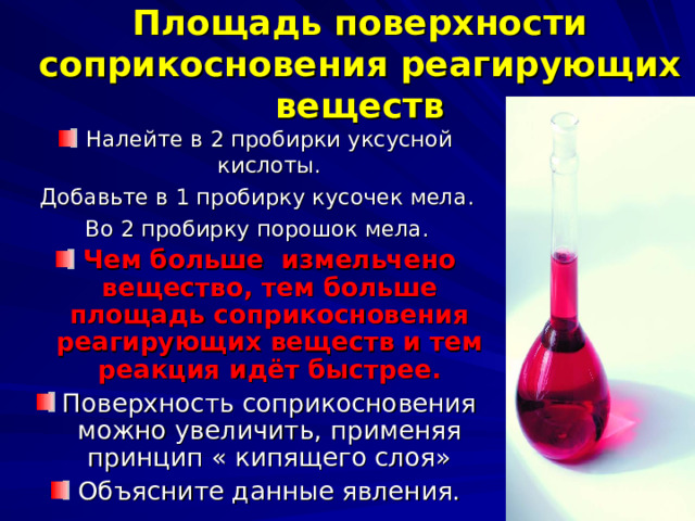 Площадь поверхности соприкосновения реагирующих веществ Налейте в 2 пробирки уксусной кислоты. Добавьте в 1 пробирку кусочек мела. Во 2 пробирку порошок мела. Чем больше измельчено вещество, тем больше площадь соприкосновения реагирующих веществ и тем реакция идёт быстрее. Поверхность соприкосновения можно увеличить, применяя принцип « кипящего слоя» Объясните данные явления. 