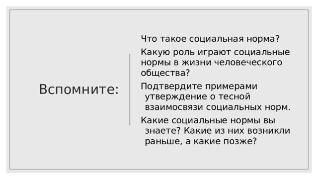 Вспомните: Что такое социальная норма? Какую роль играют социальные нормы в жизни человеческого общества? Подтвердите примерами утверждение о тесной взаимосвязи социальных норм. Какие социальные нормы вы знаете? Какие из них возникли раньше, а какие позже? 