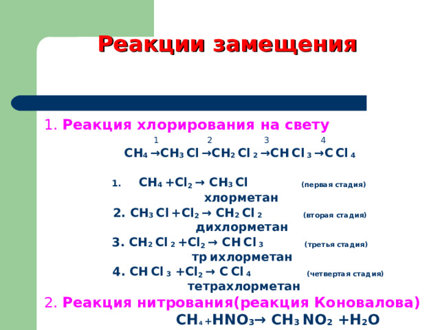 Реакции замещения 1. Реакция хлорирования на свету 1   2   3    4 СН 4 → СН 3  С l  → СН 2  С l  2  → СН  С l  3  → С  С l  4  СН 4  + Cl 2 → СН 3  С l    ( первая стадия )  хлорметан 2. СН 3  С l  + Cl 2 → СН 2  С l  2  ( вторая стадия )  дихлорметан 3. СН 2  С l  2  + Cl 2 → СН  С l  3  ( третья стадия )  тр  ихлорметан  4 . СН  С l  3  + Cl 2 → С  С l  4  ( четвертая стадия )  тетрахлорметан 2. Реакция нитрования(реакция Коновалова)   СН 4  + Н NO 3 → СН 3  NO 2 +H 2 O 
