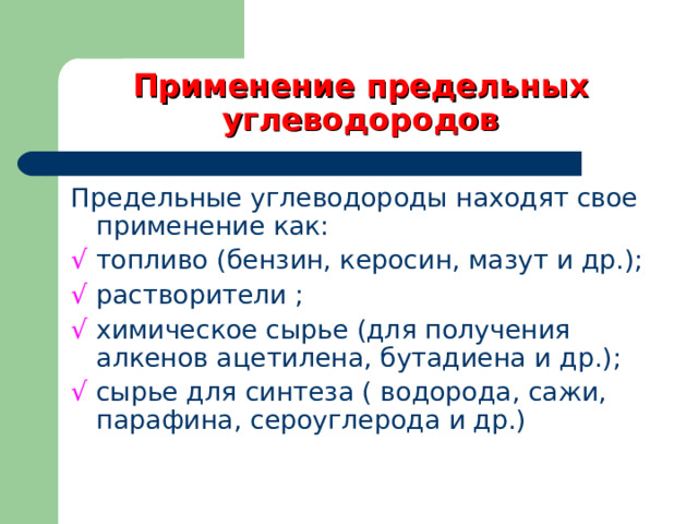 Применение предельных углеводородов Предельные углеводороды находят свое применение как: √  топливо (бензин, керосин, мазут и др.); √  растворители ; √  химическое сырье (для получения алкенов ацетилена, бутадиена и др.); √  сырье для синтеза ( водорода, сажи, парафина, сероуглерода и др.) 