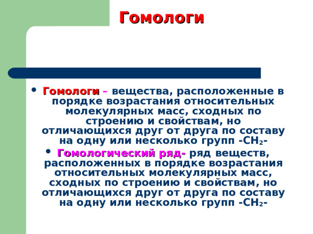Гомологи Гомологи – вещества, расположенные в порядке возрастания относительных молекулярных масс, сходных по строению и свойствам, но отличающихся друг от друга по составу на одну или несколько групп -СН 2 - Гомологический ряд-  ряд веществ, расположенных в порядке возрастания относительных молекулярных масс, сходных по строению и свойствам, но отличающихся друг от друга по составу на одну или несколько групп -СН 2 -  